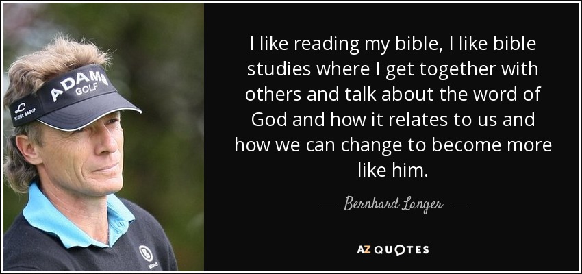 I like reading my bible, I like bible studies where I get together with others and talk about the word of God and how it relates to us and how we can change to become more like him. - Bernhard Langer