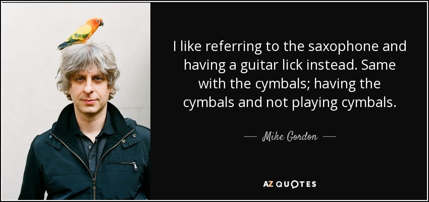 I like referring to the saxophone and having a guitar lick instead. Same with the cymbals; having the cymbals and not playing cymbals. - Mike Gordon