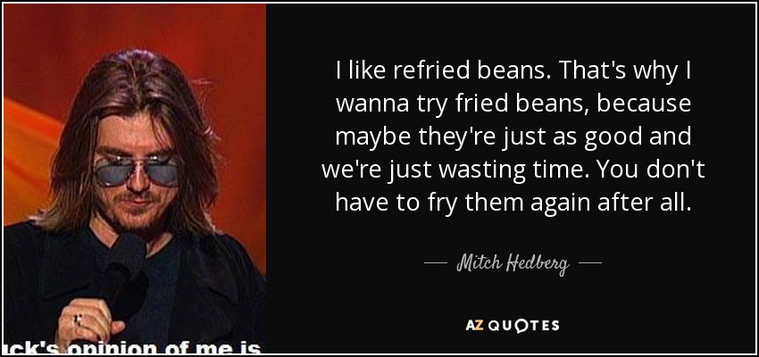 I like refried beans. That's why I wanna try fried beans, because maybe they're just as good and we're just wasting time. You don't have to fry them again after all. - Mitch Hedberg