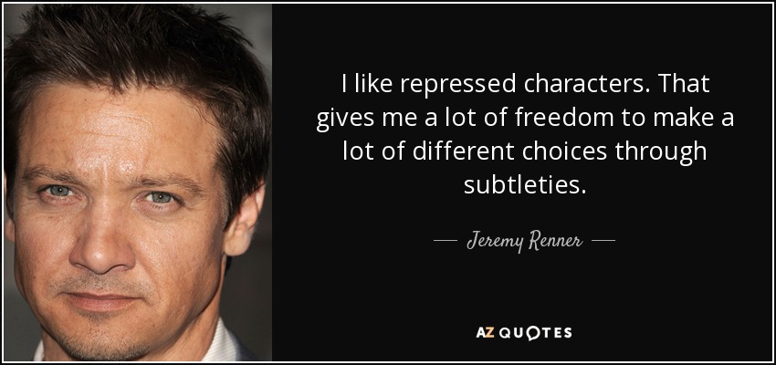 I like repressed characters. That gives me a lot of freedom to make a lot of different choices through subtleties. - Jeremy Renner