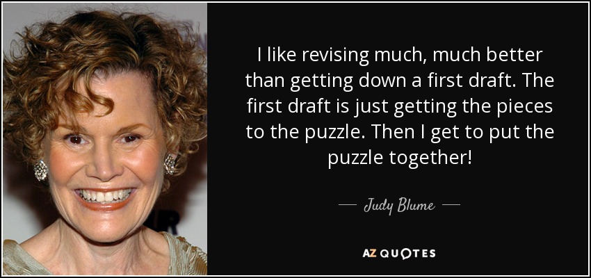 I like revising much, much better than getting down a first draft. The first draft is just getting the pieces to the puzzle. Then I get to put the puzzle together! - Judy Blume