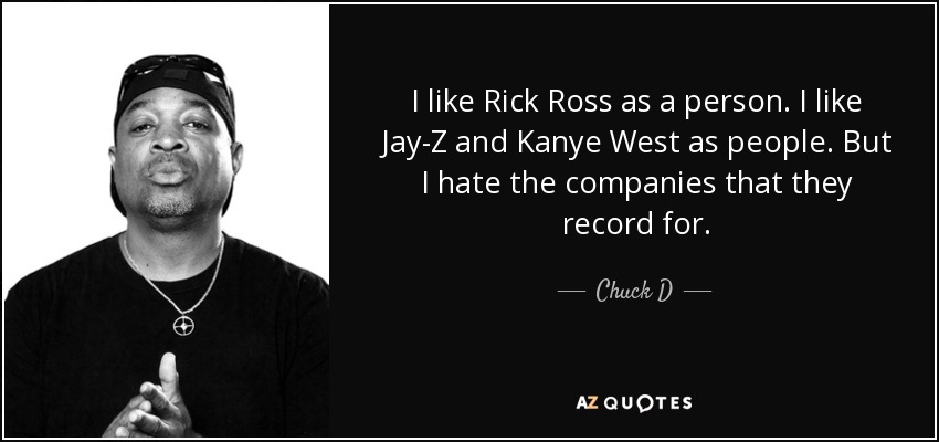 I like Rick Ross as a person. I like Jay-Z and Kanye West as people. But I hate the companies that they record for. - Chuck D