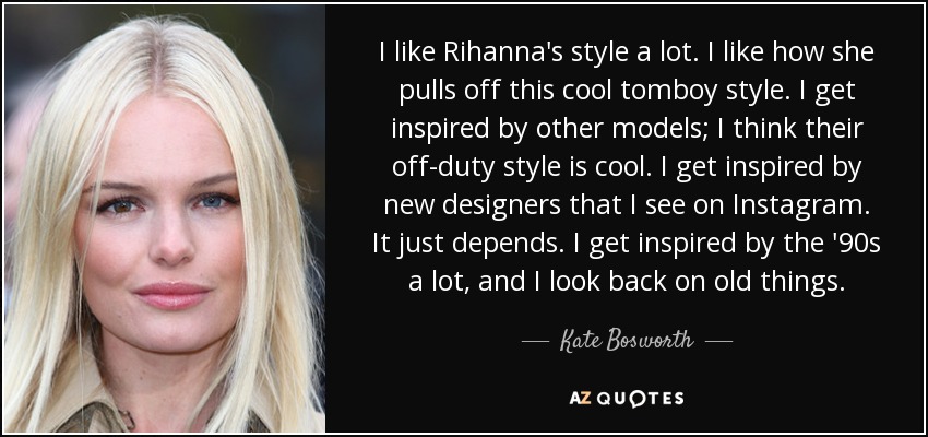 I like Rihanna's style a lot. I like how she pulls off this cool tomboy style. I get inspired by other models; I think their off-duty style is cool. I get inspired by new designers that I see on Instagram. It just depends. I get inspired by the '90s a lot, and I look back on old things. - Kate Bosworth