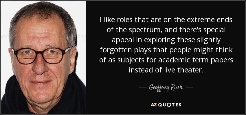 I like roles that are on the extreme ends of the spectrum, and there's special appeal in exploring these slightly forgotten plays that people might think of as subjects for academic term papers instead of live theater. - Geoffrey Rush