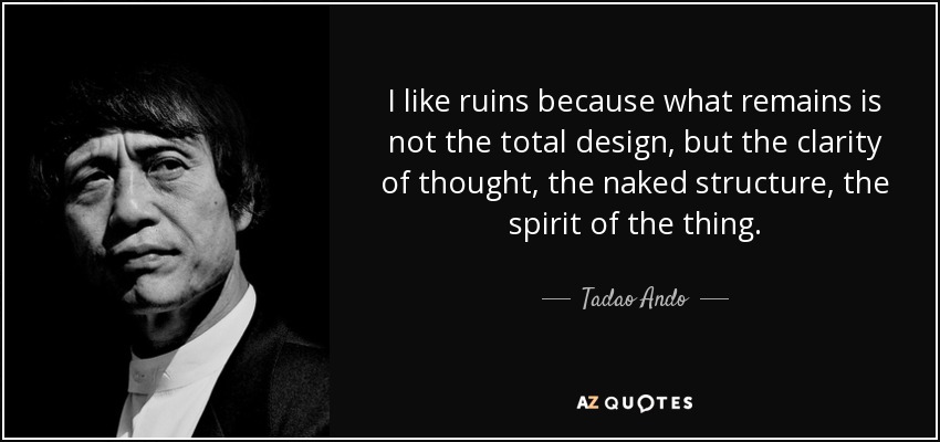 I like ruins because what remains is not the total design, but the clarity of thought, the naked structure, the spirit of the thing. - Tadao Ando