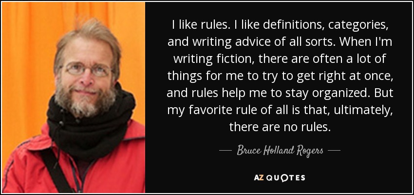 I like rules. I like definitions, categories, and writing advice of all sorts. When I'm writing fiction, there are often a lot of things for me to try to get right at once, and rules help me to stay organized. But my favorite rule of all is that, ultimately, there are no rules. - Bruce Holland Rogers