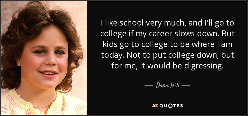 I like school very much, and I'll go to college if my career slows down. But kids go to college to be where I am today. Not to put college down, but for me, it would be digressing. - Dana Hill