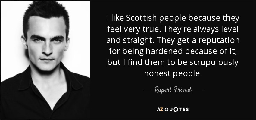 I like Scottish people because they feel very true. They're always level and straight. They get a reputation for being hardened because of it, but I find them to be scrupulously honest people. - Rupert Friend