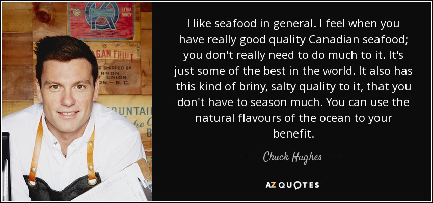 I like seafood in general. I feel when you have really good quality Canadian seafood; you don't really need to do much to it. It's just some of the best in the world. It also has this kind of briny, salty quality to it, that you don't have to season much. You can use the natural flavours of the ocean to your benefit. - Chuck Hughes