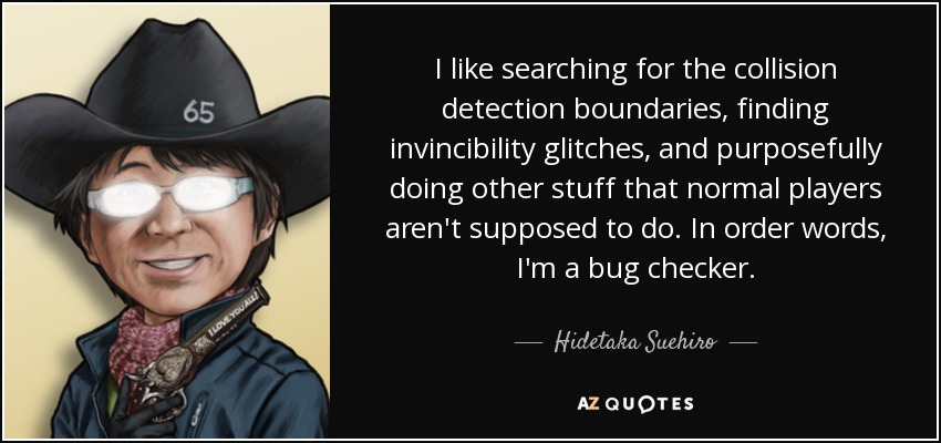 I like searching for the collision detection boundaries, finding invincibility glitches, and purposefully doing other stuff that normal players aren't supposed to do. In order words, I'm a bug checker. - Hidetaka Suehiro