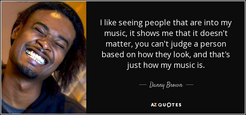 I like seeing people that are into my music, it shows me that it doesn't matter, you can't judge a person based on how they look, and that's just how my music is. - Danny Brown