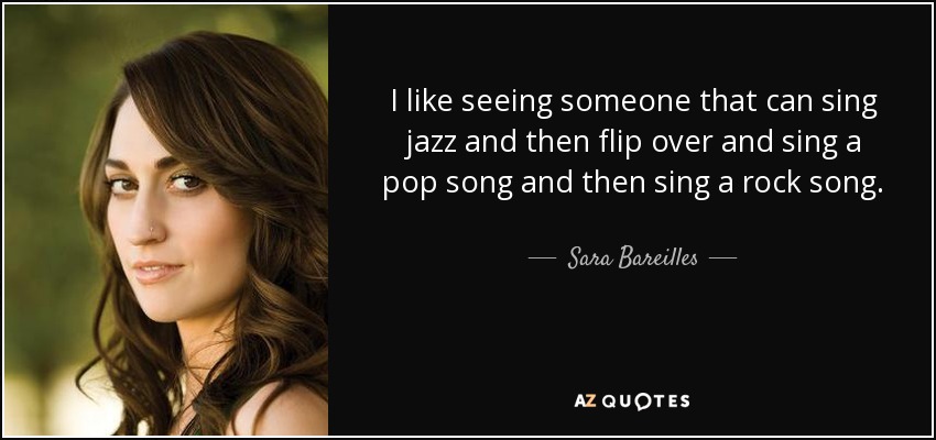 I like seeing someone that can sing jazz and then flip over and sing a pop song and then sing a rock song. - Sara Bareilles