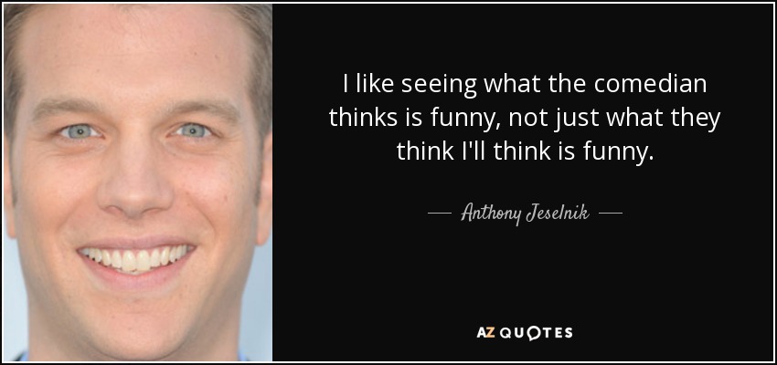 I like seeing what the comedian thinks is funny, not just what they think I'll think is funny. - Anthony Jeselnik