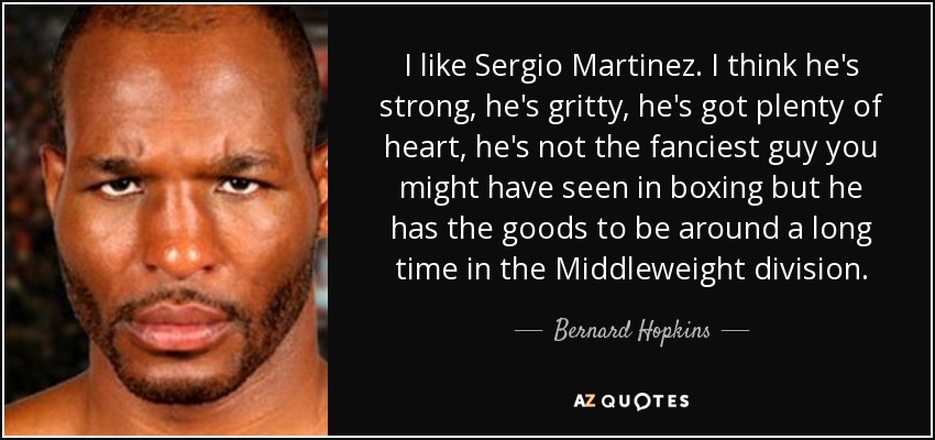 I like Sergio Martinez. I think he's strong, he's gritty, he's got plenty of heart, he's not the fanciest guy you might have seen in boxing but he has the goods to be around a long time in the Middleweight division. - Bernard Hopkins