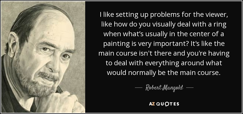 I like setting up problems for the viewer, like how do you visually deal with a ring when what’s usually in the center of a painting is very important? It's like the main course isn't there and you're having to deal with everything around what would normally be the main course. - Robert Mangold