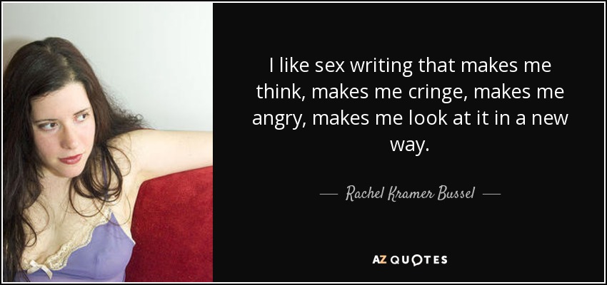 I like sex writing that makes me think, makes me cringe, makes me angry, makes me look at it in a new way. - Rachel Kramer Bussel