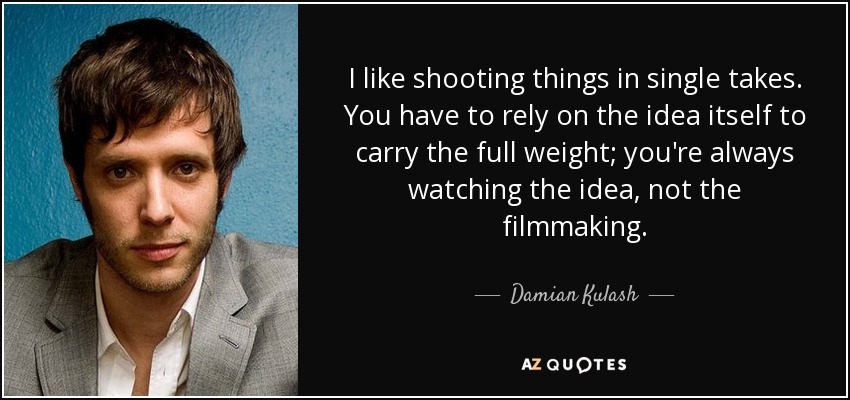 I like shooting things in single takes. You have to rely on the idea itself to carry the full weight; you're always watching the idea, not the filmmaking. - Damian Kulash