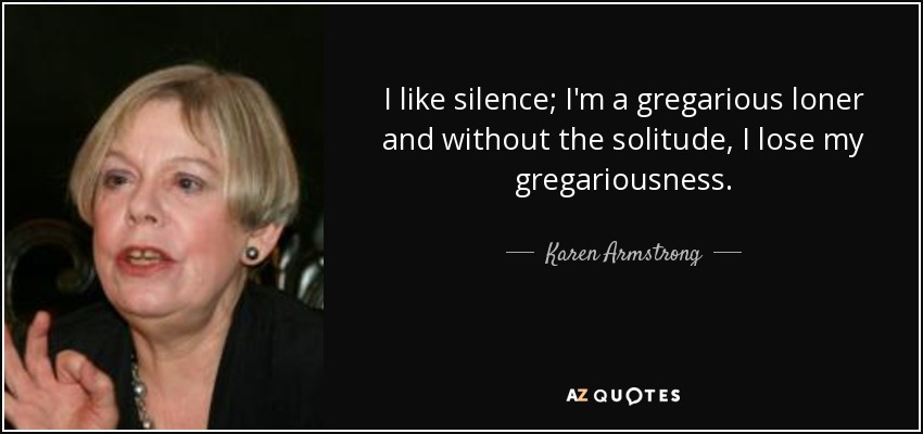 I like silence; I'm a gregarious loner and without the solitude, I lose my gregariousness. - Karen Armstrong