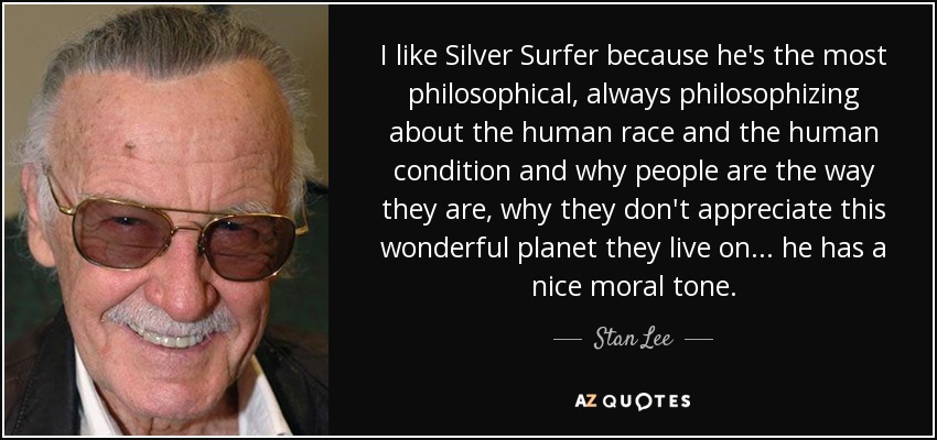 I like Silver Surfer because he's the most philosophical, always philosophizing about the human race and the human condition and why people are the way they are, why they don't appreciate this wonderful planet they live on... he has a nice moral tone. - Stan Lee