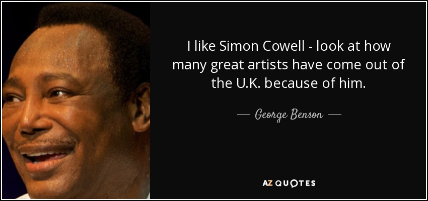I like Simon Cowell - look at how many great artists have come out of the U.K. because of him. - George Benson