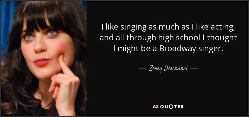 I like singing as much as I like acting, and all through high school I thought I might be a Broadway singer. - Zooey Deschanel