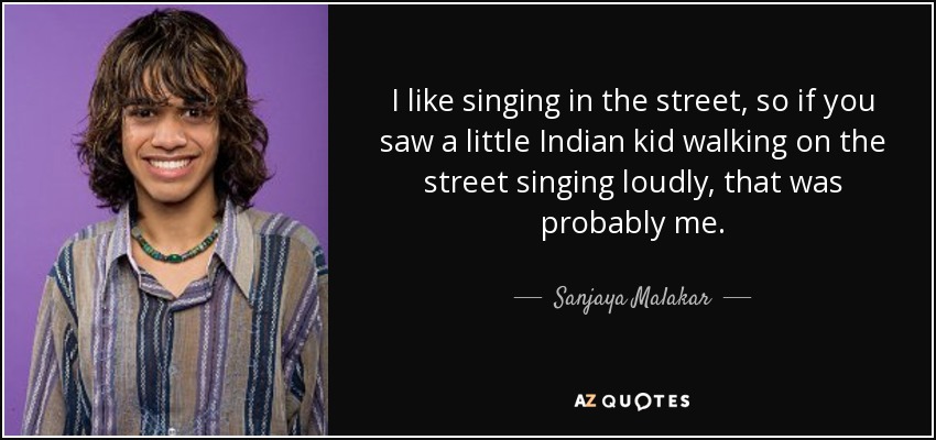 I like singing in the street, so if you saw a little Indian kid walking on the street singing loudly, that was probably me. - Sanjaya Malakar