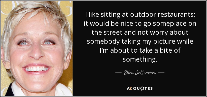 I like sitting at outdoor restaurants; it would be nice to go someplace on the street and not worry about somebody taking my picture while I'm about to take a bite of something. - Ellen DeGeneres