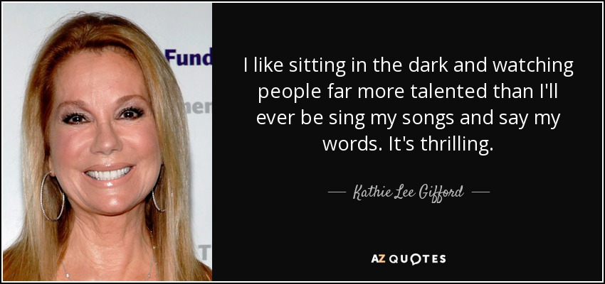 I like sitting in the dark and watching people far more talented than I'll ever be sing my songs and say my words. It's thrilling. - Kathie Lee Gifford