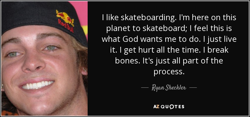 I like skateboarding. I'm here on this planet to skateboard; I feel this is what God wants me to do. I just live it. I get hurt all the time. I break bones. It's just all part of the process. - Ryan Sheckler