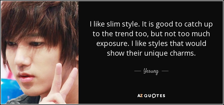I like slim style. It is good to catch up to the trend too, but not too much exposure. I like styles that would show their unique charms. - Yesung