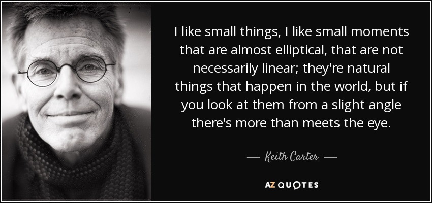 I like small things, I like small moments that are almost elliptical, that are not necessarily linear; they're natural things that happen in the world, but if you look at them from a slight angle there's more than meets the eye. - Keith Carter