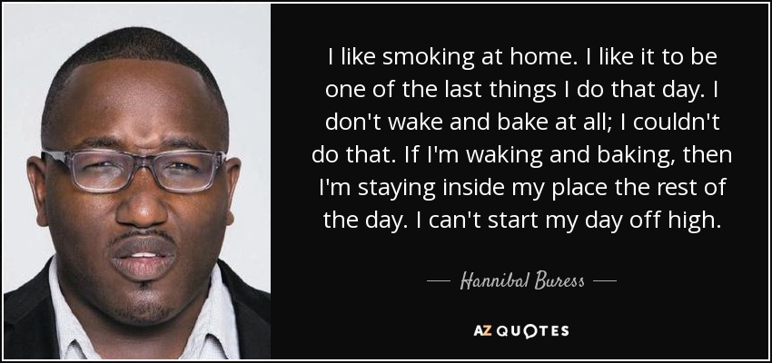 I like smoking at home. I like it to be one of the last things I do that day. I don't wake and bake at all; I couldn't do that. If I'm waking and baking, then I'm staying inside my place the rest of the day. I can't start my day off high. - Hannibal Buress