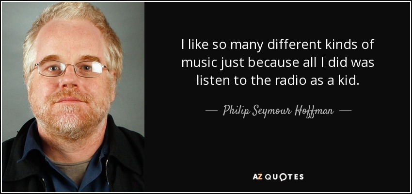 I like so many different kinds of music just because all I did was listen to the radio as a kid. - Philip Seymour Hoffman