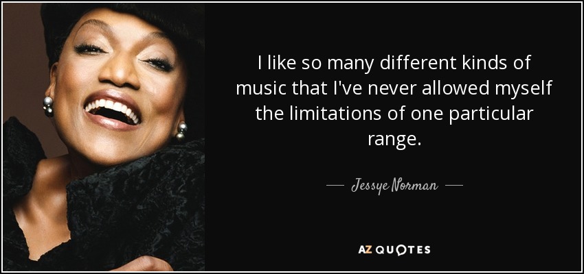 I like so many different kinds of music that I've never allowed myself the limitations of one particular range. - Jessye Norman