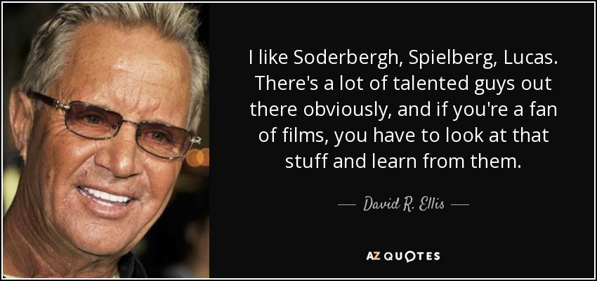 I like Soderbergh, Spielberg, Lucas. There's a lot of talented guys out there obviously, and if you're a fan of films, you have to look at that stuff and learn from them. - David R. Ellis