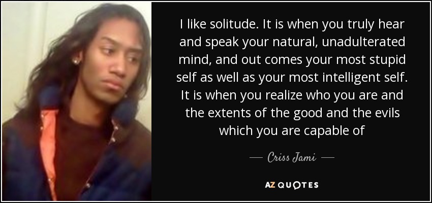 I like solitude. It is when you truly hear and speak your natural, unadulterated mind, and out comes your most stupid self as well as your most intelligent self. It is when you realize who you are and the extents of the good and the evils which you are capable of - Criss Jami