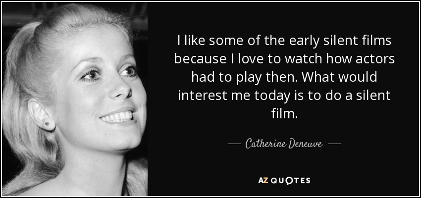I like some of the early silent films because I love to watch how actors had to play then. What would interest me today is to do a silent film. - Catherine Deneuve