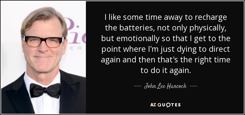I like some time away to recharge the batteries, not only physically, but emotionally so that I get to the point where I'm just dying to direct again and then that's the right time to do it again. - John Lee Hancock