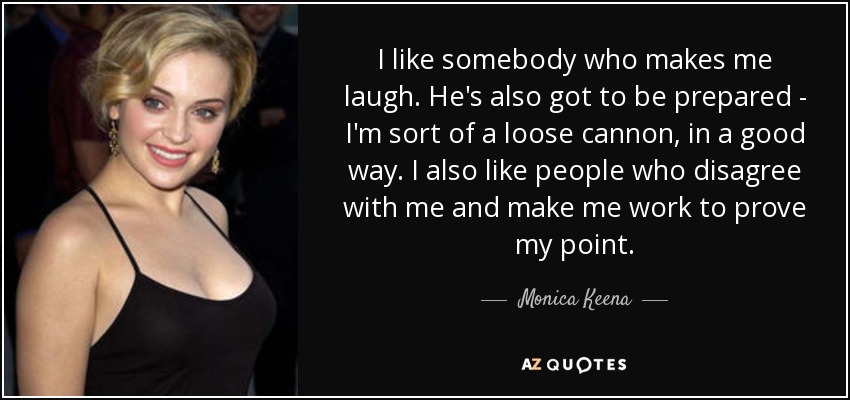 I like somebody who makes me laugh. He's also got to be prepared - I'm sort of a loose cannon, in a good way. I also like people who disagree with me and make me work to prove my point. - Monica Keena