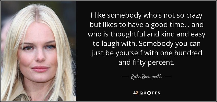 I like somebody who's not so crazy but likes to have a good time... and who is thoughtful and kind and easy to laugh with. Somebody you can just be yourself with one hundred and fifty percent. - Kate Bosworth