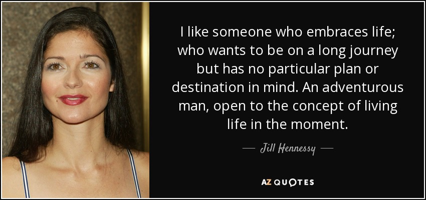 I like someone who embraces life; who wants to be on a long journey but has no particular plan or destination in mind. An adventurous man, open to the concept of living life in the moment. - Jill Hennessy