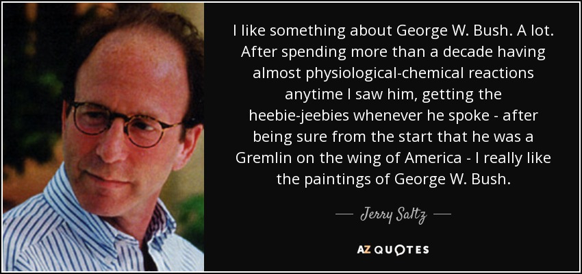 I like something about George W. Bush. A lot. After spending more than a decade having almost physiological-chemical reactions anytime I saw him, getting the heebie-jeebies whenever he spoke - after being sure from the start that he was a Gremlin on the wing of America - I really like the paintings of George W. Bush. - Jerry Saltz