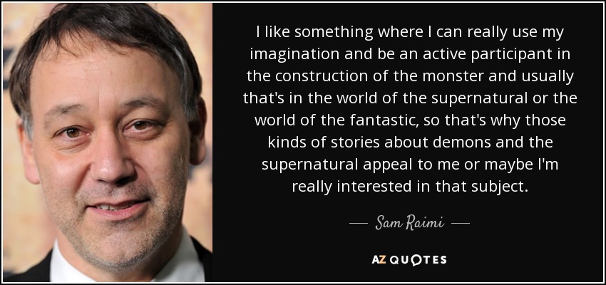 I like something where I can really use my imagination and be an active participant in the construction of the monster and usually that's in the world of the supernatural or the world of the fantastic, so that's why those kinds of stories about demons and the supernatural appeal to me or maybe I'm really interested in that subject. - Sam Raimi