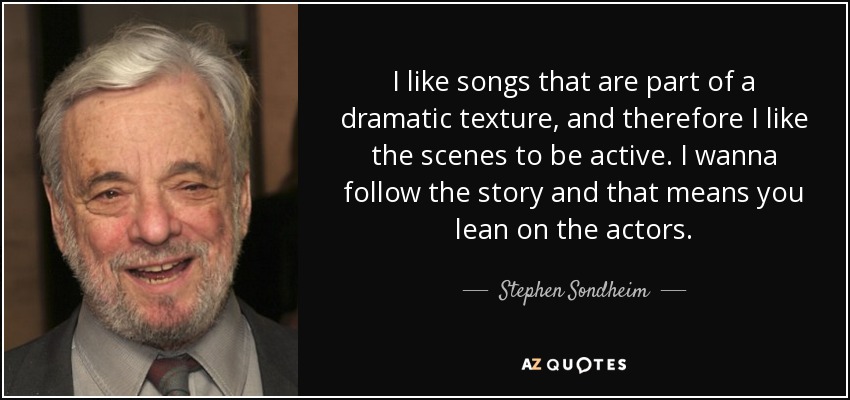 I like songs that are part of a dramatic texture, and therefore I like the scenes to be active. I wanna follow the story and that means you lean on the actors. - Stephen Sondheim