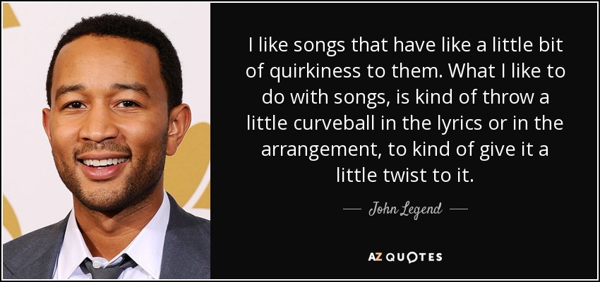 I like songs that have like a little bit of quirkiness to them. What I like to do with songs, is kind of throw a little curveball in the lyrics or in the arrangement, to kind of give it a little twist to it. - John Legend