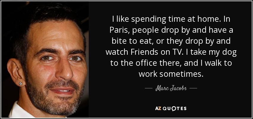 I like spending time at home. In Paris, people drop by and have a bite to eat, or they drop by and watch Friends on TV. I take my dog to the office there, and I walk to work sometimes. - Marc Jacobs
