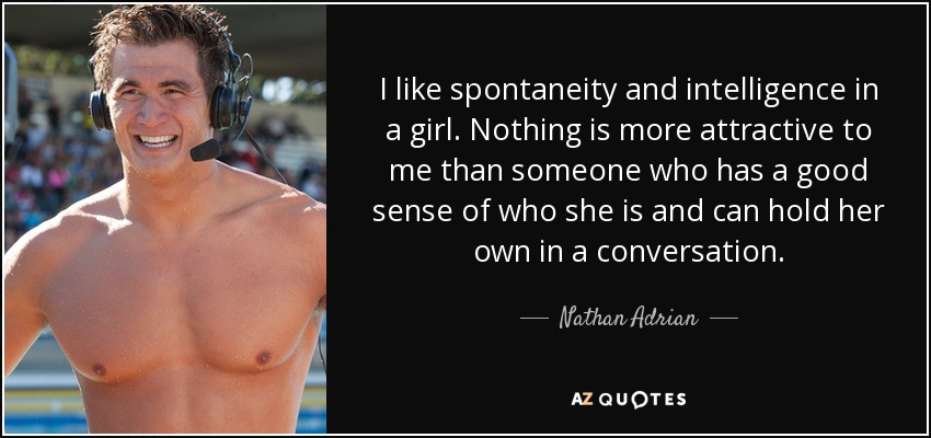 I like spontaneity and intelligence in a girl. Nothing is more attractive to me than someone who has a good sense of who she is and can hold her own in a conversation. - Nathan Adrian