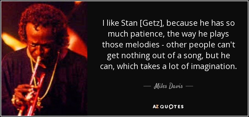 I like Stan [Getz], because he has so much patience, the way he plays those melodies - other people can't get nothing out of a song, but he can, which takes a lot of imagination. - Miles Davis