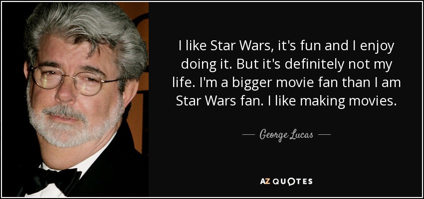 I like Star Wars, it's fun and I enjoy doing it. But it's definitely not my life. I'm a bigger movie fan than I am Star Wars fan. I like making movies. - George Lucas