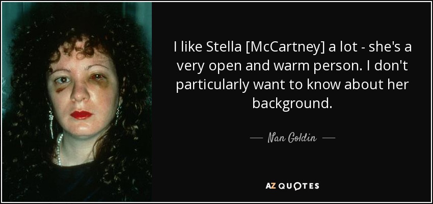 I like Stella [McCartney] a lot - she's a very open and warm person. I don't particularly want to know about her background. - Nan Goldin